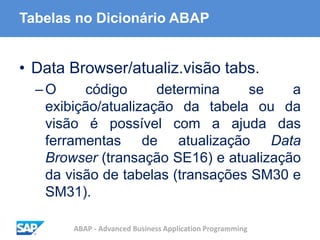 ABAP - Advanced Business Application Programming
Tabelas no Dicionário ABAP
• Data Browser/atualiz.visão tabs.
–O código determina se a
exibição/atualização da tabela ou da
visão é possível com a ajuda das
ferramentas de atualização Data
Browser (transação SE16) e atualização
da visão de tabelas (transações SM30 e
SM31).
 