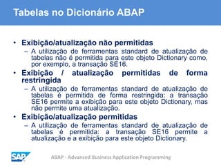 ABAP - Advanced Business Application Programming
Tabelas no Dicionário ABAP
• Exibição/atualização não permitidas
– A utilização de ferramentas standard de atualização de
tabelas não é permitida para este objeto Dictionary como,
por exemplo, a transação SE16.
• Exibição / atualização permitidas de forma
restringida
– A utilização de ferramentas standard de atualização de
tabelas é permitida de forma restringida: a transação
SE16 permite a exibição para este objeto Dictionary, mas
não permite uma atualização.
• Exibição/atualização permitidas
– A utilização de ferramentas standard de atualização de
tabelas é permitida: a transação SE16 permite a
atualização e a exibição para este objeto Dictionary.
 