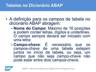 ABAP - Advanced Business Application Programming
Tabelas no Dicionário ABAP
• A definição para os campos de tabela no
dicionário ABAP abragem:
– Nome do Campo: Máximo de 16 posições
e podem conter letras, dígitos e underlines.
O campo sempre deverá ser iniciado com
uma letra;
– Campo-chave: É necessário que os
campos-chave de uma tabela estejam
juntos no início da tabela, ou seja, um
campo que não seja campo-chave não
pode estar entre dois campos-chave.
 
