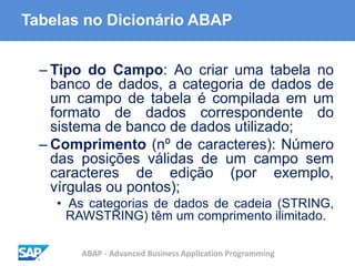 ABAP - Advanced Business Application Programming
Tabelas no Dicionário ABAP
– Tipo do Campo: Ao criar uma tabela no
banco de dados, a categoria de dados de
um campo de tabela é compilada em um
formato de dados correspondente do
sistema de banco de dados utilizado;
– Comprimento (nº de caracteres): Número
das posições válidas de um campo sem
caracteres de edição (por exemplo,
vírgulas ou pontos);
• As categorias de dados de cadeia (STRING,
RAWSTRING) têm um comprimento ilimitado.
 