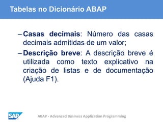 ABAP - Advanced Business Application Programming
Tabelas no Dicionário ABAP
–Casas decimais: Número das casas
decimais admitidas de um valor;
–Descrição breve: A descrição breve é
utilizada como texto explicativo na
criação de listas e de documentação
(Ajuda F1).
 