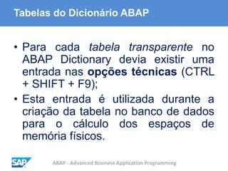 ABAP - Advanced Business Application Programming
Tabelas do Dicionário ABAP
• Para cada tabela transparente no
ABAP Dictionary devia existir uma
entrada nas opções técnicas (CTRL
+ SHIFT + F9);
• Esta entrada é utilizada durante a
criação da tabela no banco de dados
para o cálculo dos espaços de
memória físicos.
 
