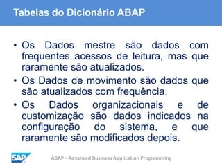 ABAP - Advanced Business Application Programming
Tabelas do Dicionário ABAP
• Os Dados mestre são dados com
frequentes acessos de leitura, mas que
raramente são atualizados.
• Os Dados de movimento são dados que
são atualizados com frequência.
• Os Dados organizacionais e de
customização são dados indicados na
configuração do sistema, e que
raramente são modificados depois.
 