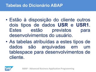 ABAP - Advanced Business Application Programming
Tabelas do Dicionário ABAP
• Estão à disposição do cliente outros
dois tipos de dados USR e USR1.
Estes estão previstos para
desenvolvimentos do usuário.
• As tabelas atribuídas a estes tipos de
dados são arquivadas em um
tablespace para desenvolvimentos de
cliente.
 