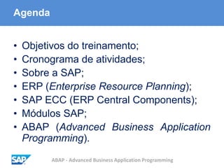 ABAP - Advanced Business Application Programming
Agenda
• Objetivos do treinamento;
• Cronograma de atividades;
• Sobre a SAP;
• ERP (Enterprise Resource Planning);
• SAP ECC (ERP Central Components);
• Módulos SAP;
• ABAP (Advanced Business Application
Programming).
 