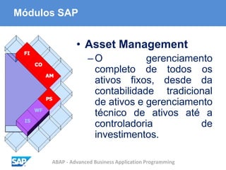 ABAP - Advanced Business Application Programming
Módulos SAP
• Asset Management
–O gerenciamento
completo de todos os
ativos fixos, desde da
contabilidade tradicional
de ativos e gerenciamento
técnico de ativos até a
controladoria de
investimentos.
 