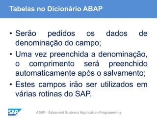 ABAP - Advanced Business Application Programming
Tabelas no Dicionário ABAP
• Serão pedidos os dados de
denominação do campo;
• Uma vez preenchida a denominação,
o comprimento será preenchido
automaticamente após o salvamento;
• Estes campos irão ser utilizados em
várias rotinas do SAP.
 