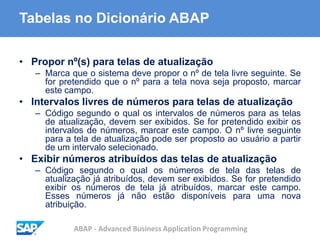 ABAP - Advanced Business Application Programming
Tabelas no Dicionário ABAP
• Propor nº(s) para telas de atualização
– Marca que o sistema deve propor o nº de tela livre seguinte. Se
for pretendido que o nº para a tela nova seja proposto, marcar
este campo.
• Intervalos livres de números para telas de atualização
– Código segundo o qual os intervalos de números para as telas
de atualização, devem ser exibidos. Se for pretendido exibir os
intervalos de números, marcar este campo. O nº livre seguinte
para a tela de atualização pode ser proposto ao usuário a partir
de um intervalo selecionado.
• Exibir números atribuídos das telas de atualização
– Código segundo o qual os números de tela das telas de
atualização já atribuídos, devem ser exibidos. Se for pretendido
exibir os números de tela já atribuídos, marcar este campo.
Esses números já não estão disponíveis para uma nova
atribuição.
 