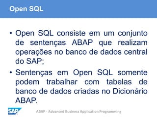 ABAP - Advanced Business Application Programming
Open SQL
• Open SQL consiste em um conjunto
de sentenças ABAP que realizam
operações no banco de dados central
do SAP;
• Sentenças em Open SQL somente
podem trabalhar com tabelas de
banco de dados criadas no Dicionário
ABAP.
 
