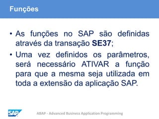 ABAP - Advanced Business Application Programming
Funções
• As funções no SAP são definidas
através da transação SE37;
• Uma vez definidos os parâmetros,
será necessário ATIVAR a função
para que a mesma seja utilizada em
toda a extensão da aplicação SAP.
 