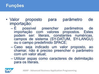 ABAP - Advanced Business Application Programming
Funções
• Valor proposto para parâmetro de
importação:
– É possível preencher parâmetros de
importação com valores propostos. Estes
podem ser: literais, constantes numéricas,
campos de sistema (SY-DATUM, SY-LANGU)
ou o campo predefinido SPACE;
– Caso seja indicado um valor proposto, ao
chamar, não é preciso preencher o parâmetro
com um valor atual;
– Utilizar aspas como caracteres de delimitação
para os literais.
 