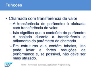 ABAP - Advanced Business Application Programming
Funções
• Chamada com transferência de valor
– A transferência do parâmetro é efetuada
com transferência de valor.
– Isto significa que o conteúdo do parâmetro
é copiado durante a transferência e
adiamento do parâmetro de chamada.
– Em estruturas que contêm tabelas, isto
pode levar a fortes reduções de
performance e, se possível, não deve ser
mais utilizado.
 