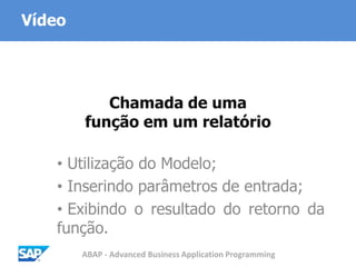 ABAP - Advanced Business Application Programming
Chamada de uma
função em um relatório
• Utilização do Modelo;
• Inserindo parâmetros de entrada;
• Exibindo o resultado do retorno da
função.
Vídeo
 