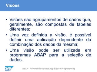 ABAP - Advanced Business Application Programming
Visões
• Visões são agrupamentos de dados que,
geralmente, são compostas de tabelas
diferentes;
• Uma vez definida a visão, é possível
definir uma aplicação dependente da
combinação dos dados da mesma;
• Uma visão pode ser utilizada em
programas ABAP para a seleção de
dados.
 