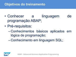 ABAP - Advanced Business Application Programming
Objetivos do treinamento
• Conhecer a linguagem de
programação ABAP;
• Pré-requisitos:
–Conhecimentos básicos aplicados em
lógica de programação;
–Conhecimento em linguagem SQL;
 