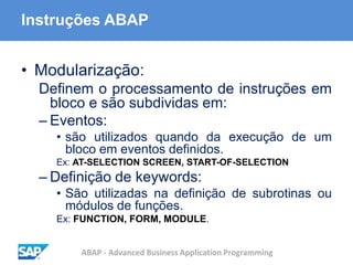 ABAP - Advanced Business Application Programming
Instruções ABAP
• Modularização:
Definem o processamento de instruções em
bloco e são subdividas em:
– Eventos:
• são utilizados quando da execução de um
bloco em eventos definidos.
Ex: AT-SELECTION SCREEN, START-OF-SELECTION
– Definição de keywords:
• São utilizadas na definição de subrotinas ou
módulos de funções.
Ex: FUNCTION, FORM, MODULE.
 