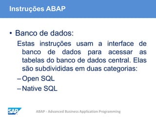 ABAP - Advanced Business Application Programming
Instruções ABAP
• Banco de dados:
Estas instruções usam a interface de
banco de dados para acessar as
tabelas do banco de dados central. Elas
são subdivididas em duas categorias:
–Open SQL
–Native SQL
 
