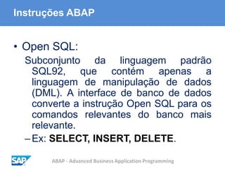 ABAP - Advanced Business Application Programming
Instruções ABAP
• Open SQL:
Subconjunto da linguagem padrão
SQL92, que contém apenas a
linguagem de manipulação de dados
(DML). A interface de banco de dados
converte a instrução Open SQL para os
comandos relevantes do banco mais
relevante.
–Ex: SELECT, INSERT, DELETE.
 