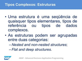 ABAP - Advanced Business Application Programming
Tipos Complexos: Estruturas
• Uma estrutura é uma seqüência de
quaisquer tipos elementares, tipos de
referência ou tipos de dados
complexos.
• As estruturas podem ser agrupadas
entre duas categorias:
–Nested and non-nested structures;
–Flat and deep structures.
 