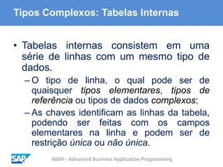 ABAP - Advanced Business Application Programming
Tipos Complexos: Tabelas Internas
• Tabelas internas consistem em uma
série de linhas com um mesmo tipo de
dados.
– O tipo de linha, o qual pode ser de
quaisquer tipos elementares, tipos de
referência ou tipos de dados complexos;
– As chaves identificam as linhas da tabela,
podendo ser feitas com os campos
elementares na linha e podem ser de
restrição única ou não única.
 