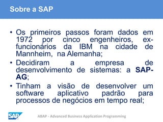 ABAP - Advanced Business Application Programming
Sobre a SAP
• Os primeiros passos foram dados em
1972 por cinco engenheiros, ex-
funcionários da IBM na cidade de
Mannheim, na Alemanha;
• Decidiram a empresa de
desenvolvimento de sistemas: a SAP-
AG;
• Tinham a visão de desenvolver um
software aplicativo padrão para
processos de negócios em tempo real;
 