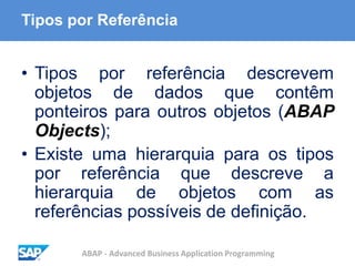 ABAP - Advanced Business Application Programming
Tipos por Referência
• Tipos por referência descrevem
objetos de dados que contêm
ponteiros para outros objetos (ABAP
Objects);
• Existe uma hierarquia para os tipos
por referência que descreve a
hierarquia de objetos com as
referências possíveis de definição.
 