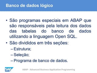 ABAP - Advanced Business Application Programming
Banco de dados lógico
• São programas especiais em ABAP que
são responsáveis pela leitura dos dados
das tabelas do banco de dados
utilizando a linguagem Open SQL.
• São divididos em três seções:
– Estrutura;
– Seleção;
– Programa de banco de dados.
 