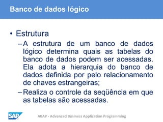 ABAP - Advanced Business Application Programming
Banco de dados lógico
• Estrutura
–A estrutura de um banco de dados
lógico determina quais as tabelas do
banco de dados podem ser acessadas.
Ela adota a hierarquia do banco de
dados definida por pelo relacionamento
de chaves estrangeiras;
–Realiza o controle da seqüência em que
as tabelas são acessadas.
 
