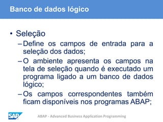 ABAP - Advanced Business Application Programming
Banco de dados lógico
• Seleção
–Define os campos de entrada para a
seleção dos dados;
–O ambiente apresenta os campos na
tela de seleção quando é executado um
programa ligado a um banco de dados
lógico;
–Os campos correspondentes também
ficam disponíveis nos programas ABAP;
 