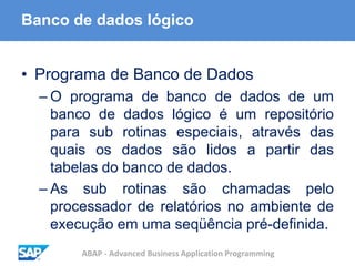 ABAP - Advanced Business Application Programming
Banco de dados lógico
• Programa de Banco de Dados
– O programa de banco de dados de um
banco de dados lógico é um repositório
para sub rotinas especiais, através das
quais os dados são lidos a partir das
tabelas do banco de dados.
– As sub rotinas são chamadas pelo
processador de relatórios no ambiente de
execução em uma seqüência pré-definida.
 