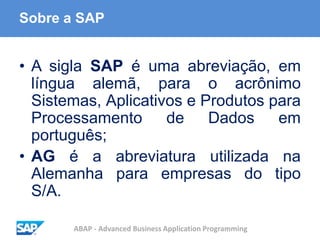 ABAP - Advanced Business Application Programming
Sobre a SAP
• A sigla SAP é uma abreviação, em
língua alemã, para o acrônimo
Sistemas, Aplicativos e Produtos para
Processamento de Dados em
português;
• AG é a abreviatura utilizada na
Alemanha para empresas do tipo
S/A.
 