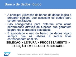 ABAP - Advanced Business Application Programming
Banco de dados lógico
• A principal utilização de banco de dados lógico é
preparar códigos que acessam os dados para
serem reutilizados;
• São configurados para obterem uma ótima
performance através de funções que garantem
segurança e proteção aos dados;
• É apropriado o uso do banco de dados lógico
sempre que as tabelas a serem lidas
correspondam ao fluxo:
SELEÇÃO > LEITURA > PROCESSAMENTO >
EXIBIÇÃO EM TELA DO RESULTADO.
 