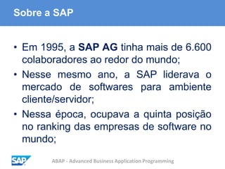 ABAP - Advanced Business Application Programming
Sobre a SAP
• Em 1995, a SAP AG tinha mais de 6.600
colaboradores ao redor do mundo;
• Nesse mesmo ano, a SAP liderava o
mercado de softwares para ambiente
cliente/servidor;
• Nessa época, ocupava a quinta posição
no ranking das empresas de software no
mundo;
 