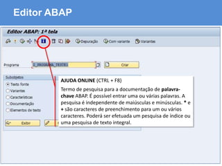 ABAP - Advanced Business Application Programming
Editor ABAP
AJUDA ONLINE (CTRL + F8)
Termo de pesquisa para a documentação de palavra-
chave ABAP. É possível entrar uma ou várias palavras. A
pesquisa é independente de maiúsculas e minúsculas. * e
+ são caracteres de preenchimento para um ou vários
caracteres. Poderá ser efetuada um pesquisa de índice ou
uma pesquisa de texto integral.
 