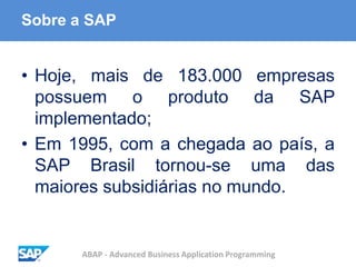 ABAP - Advanced Business Application Programming
Sobre a SAP
• Hoje, mais de 183.000 empresas
possuem o produto da SAP
implementado;
• Em 1995, com a chegada ao país, a
SAP Brasil tornou-se uma das
maiores subsidiárias no mundo.
 