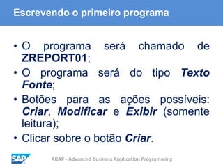 ABAP - Advanced Business Application Programming
Escrevendo o primeiro programa
• O programa será chamado de
ZREPORT01;
• O programa será do tipo Texto
Fonte;
• Botões para as ações possíveis:
Criar, Modificar e Exibir (somente
leitura);
• Clicar sobre o botão Criar.
 