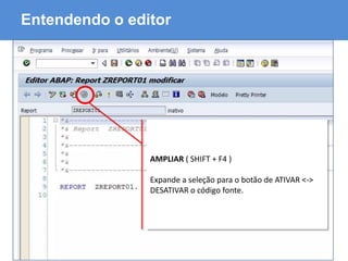 ABAP - Advanced Business Application Programming
Entendendo o editor
AMPLIAR ( SHIFT + F4 )
Expande a seleção para o botão de ATIVAR <->
DESATIVAR o código fonte.
 