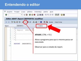 ABAP - Advanced Business Application Programming
Entendendo o editor
ATIVAR ( CTRL + F3 )
Ativa o programa para que o mesmo possa ser
executado.
Observar para o estado do report.
 