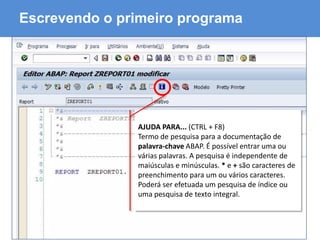 ABAP - Advanced Business Application Programming
Escrevendo o primeiro programa
AJUDA PARA... (CTRL + F8)
Termo de pesquisa para a documentação de
palavra-chave ABAP. É possível entrar uma ou
várias palavras. A pesquisa é independente de
maiúsculas e minúsculas. * e + são caracteres de
preenchimento para um ou vários caracteres.
Poderá ser efetuada um pesquisa de índice ou
uma pesquisa de texto integral.
 