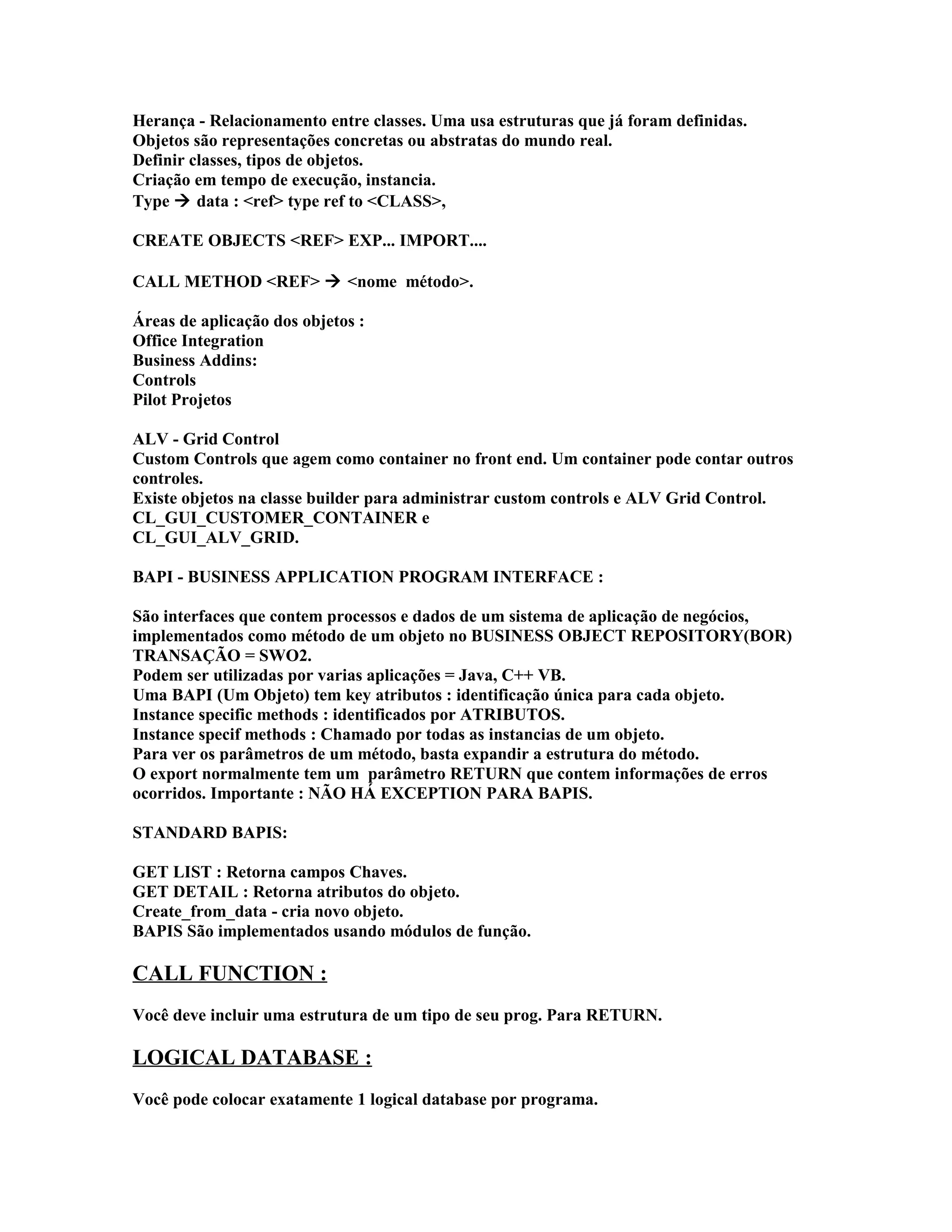 Herança - Relacionamento entre classes. Uma usa estruturas que já foram definidas.
Objetos são representações concretas ou abstratas do mundo real.
Definir classes, tipos de objetos.
Criação em tempo de execução, instancia.
Type  data : <ref> type ref to <CLASS>,
CREATE OBJECTS <REF> EXP... IMPORT....
CALL METHOD <REF>  <nome método>.
Áreas de aplicação dos objetos :
Office Integration
Business Addins:
Controls
Pilot Projetos
ALV - Grid Control
Custom Controls que agem como container no front end. Um container pode contar outros
controles.
Existe objetos na classe builder para administrar custom controls e ALV Grid Control.
CL_GUI_CUSTOMER_CONTAINER e
CL_GUI_ALV_GRID.
BAPI - BUSINESS APPLICATION PROGRAM INTERFACE :
São interfaces que contem processos e dados de um sistema de aplicação de negócios,
implementados como método de um objeto no BUSINESS OBJECT REPOSITORY(BOR)
TRANSAÇÃO = SWO2.
Podem ser utilizadas por varias aplicações = Java, C++ VB.
Uma BAPI (Um Objeto) tem key atributos : identificação única para cada objeto.
Instance specific methods : identificados por ATRIBUTOS.
Instance specif methods : Chamado por todas as instancias de um objeto.
Para ver os parâmetros de um método, basta expandir a estrutura do método.
O export normalmente tem um parâmetro RETURN que contem informações de erros
ocorridos. Importante : NÃO HÁ EXCEPTION PARA BAPIS.
STANDARD BAPIS:
GET LIST : Retorna campos Chaves.
GET DETAIL : Retorna atributos do objeto.
Create_from_data - cria novo objeto.
BAPIS São implementados usando módulos de função.
CALL FUNCTION :
Você deve incluir uma estrutura de um tipo de seu prog. Para RETURN.
LOGICAL DATABASE :
Você pode colocar exatamente 1 logical database por programa.
 
