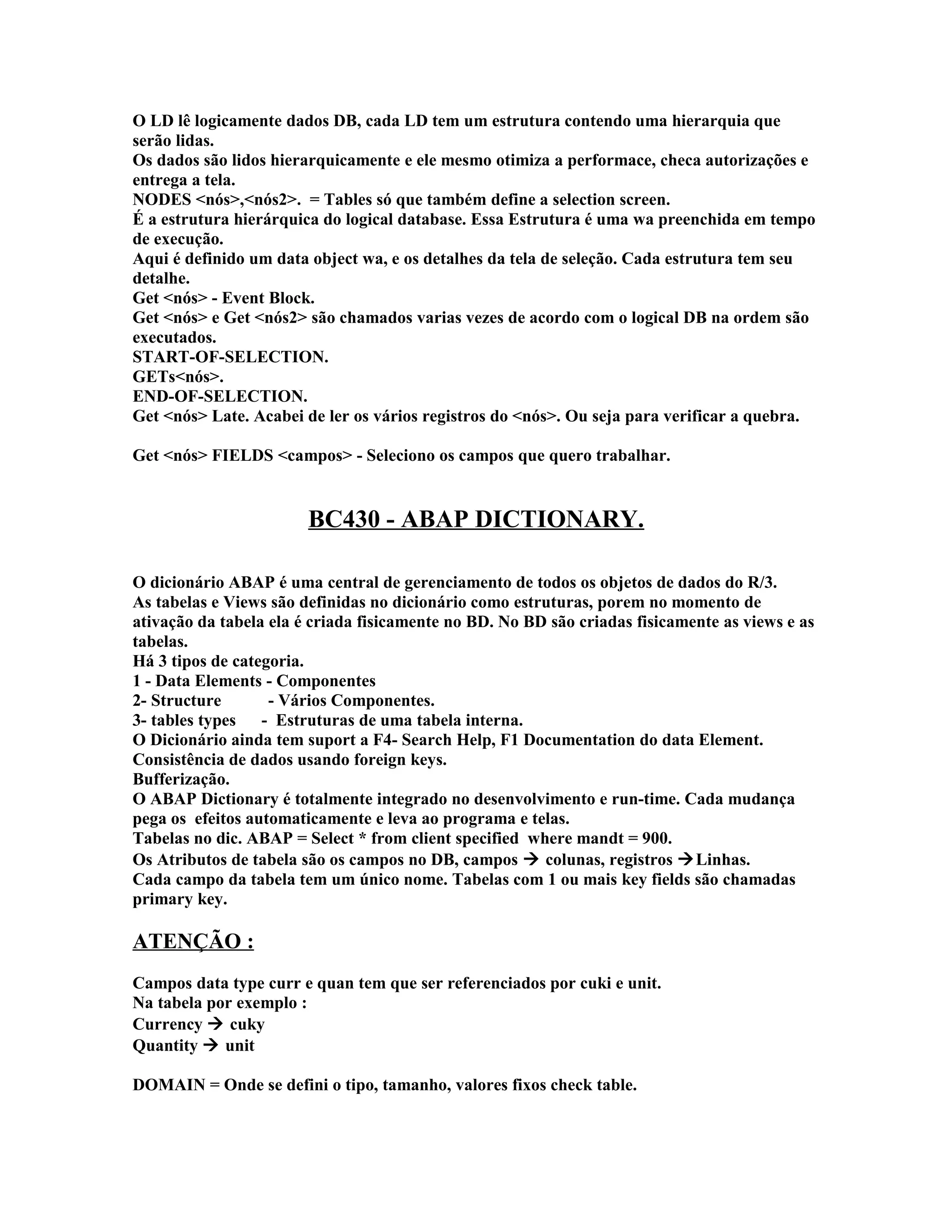 O LD lê logicamente dados DB, cada LD tem um estrutura contendo uma hierarquia que
serão lidas.
Os dados são lidos hierarquicamente e ele mesmo otimiza a performace, checa autorizações e
entrega a tela.
NODES <nós>,<nós2>. = Tables só que também define a selection screen.
É a estrutura hierárquica do logical database. Essa Estrutura é uma wa preenchida em tempo
de execução.
Aqui é definido um data object wa, e os detalhes da tela de seleção. Cada estrutura tem seu
detalhe.
Get <nós> - Event Block.
Get <nós> e Get <nós2> são chamados varias vezes de acordo com o logical DB na ordem são
executados.
START-OF-SELECTION.
GETs<nós>.
END-OF-SELECTION.
Get <nós> Late. Acabei de ler os vários registros do <nós>. Ou seja para verificar a quebra.
Get <nós> FIELDS <campos> - Seleciono os campos que quero trabalhar.
BC430 - ABAP DICTIONARY.
O dicionário ABAP é uma central de gerenciamento de todos os objetos de dados do R/3.
As tabelas e Views são definidas no dicionário como estruturas, porem no momento de
ativação da tabela ela é criada fisicamente no BD. No BD são criadas fisicamente as views e as
tabelas.
Há 3 tipos de categoria.
1 - Data Elements - Componentes
2- Structure - Vários Componentes.
3- tables types - Estruturas de uma tabela interna.
O Dicionário ainda tem suport a F4- Search Help, F1 Documentation do data Element.
Consistência de dados usando foreign keys.
Bufferização.
O ABAP Dictionary é totalmente integrado no desenvolvimento e run-time. Cada mudança
pega os efeitos automaticamente e leva ao programa e telas.
Tabelas no dic. ABAP = Select * from client specified where mandt = 900.
Os Atributos de tabela são os campos no DB, campos  colunas, registros Linhas.
Cada campo da tabela tem um único nome. Tabelas com 1 ou mais key fields são chamadas
primary key.
ATENÇÃO :
Campos data type curr e quan tem que ser referenciados por cuki e unit.
Na tabela por exemplo :
Currency  cuky
Quantity  unit
DOMAIN = Onde se defini o tipo, tamanho, valores fixos check table.
 