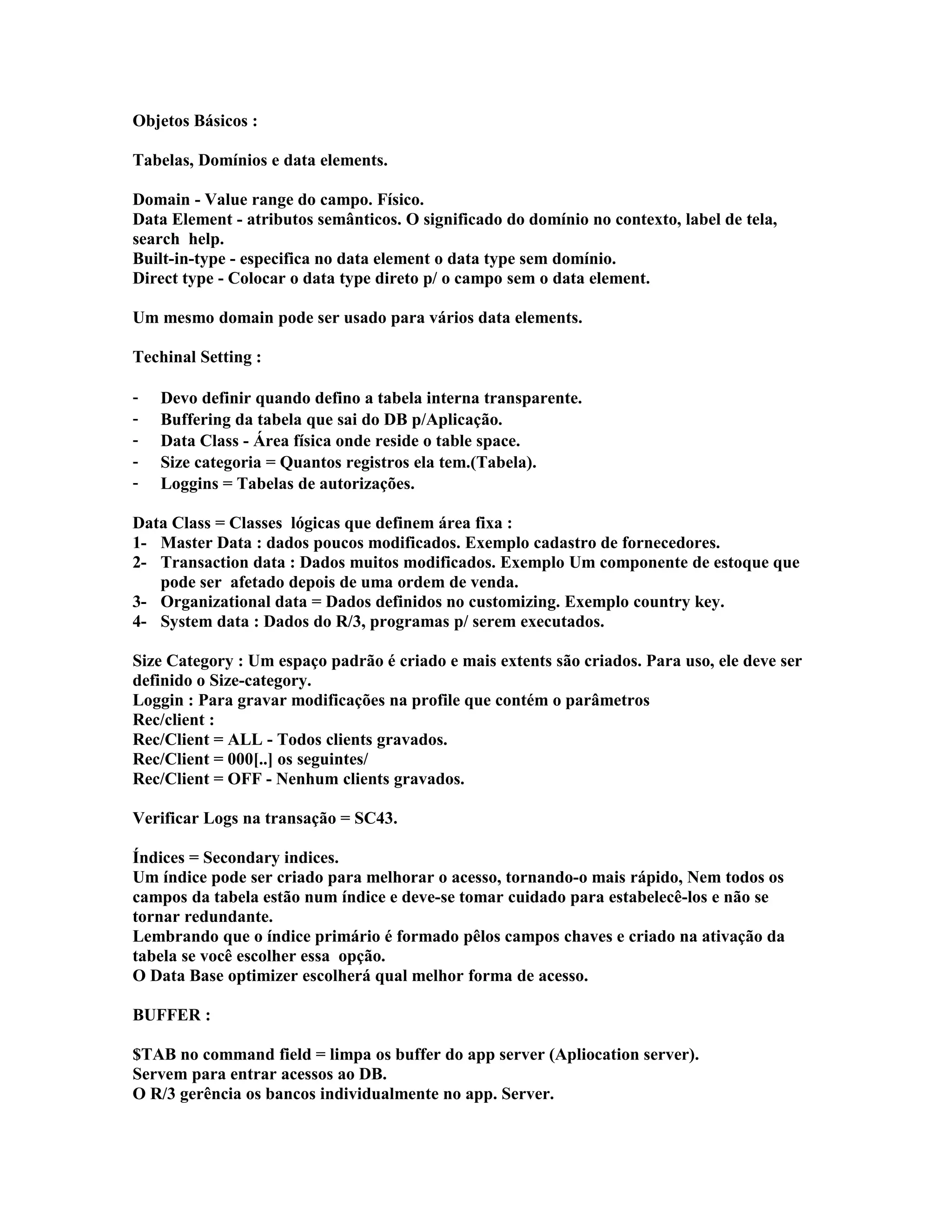 Objetos Básicos :
Tabelas, Domínios e data elements.
Domain - Value range do campo. Físico.
Data Element - atributos semânticos. O significado do domínio no contexto, label de tela,
search help.
Built-in-type - especifica no data element o data type sem domínio.
Direct type - Colocar o data type direto p/ o campo sem o data element.
Um mesmo domain pode ser usado para vários data elements.
Techinal Setting :
- Devo definir quando defino a tabela interna transparente.
- Buffering da tabela que sai do DB p/Aplicação.
- Data Class - Área física onde reside o table space.
- Size categoria = Quantos registros ela tem.(Tabela).
- Loggins = Tabelas de autorizações.
Data Class = Classes lógicas que definem área fixa :
1- Master Data : dados poucos modificados. Exemplo cadastro de fornecedores.
2- Transaction data : Dados muitos modificados. Exemplo Um componente de estoque que
pode ser afetado depois de uma ordem de venda.
3- Organizational data = Dados definidos no customizing. Exemplo country key.
4- System data : Dados do R/3, programas p/ serem executados.
Size Category : Um espaço padrão é criado e mais extents são criados. Para uso, ele deve ser
definido o Size-category.
Loggin : Para gravar modificações na profile que contém o parâmetros
Rec/client :
Rec/Client = ALL - Todos clients gravados.
Rec/Client = 000[..] os seguintes/
Rec/Client = OFF - Nenhum clients gravados.
Verificar Logs na transação = SC43.
Índices = Secondary indices.
Um índice pode ser criado para melhorar o acesso, tornando-o mais rápido, Nem todos os
campos da tabela estão num índice e deve-se tomar cuidado para estabelecê-los e não se
tornar redundante.
Lembrando que o índice primário é formado pêlos campos chaves e criado na ativação da
tabela se você escolher essa opção.
O Data Base optimizer escolherá qual melhor forma de acesso.
BUFFER :
$TAB no command field = limpa os buffer do app server (Apliocation server).
Servem para entrar acessos ao DB.
O R/3 gerência os bancos individualmente no app. Server.
 