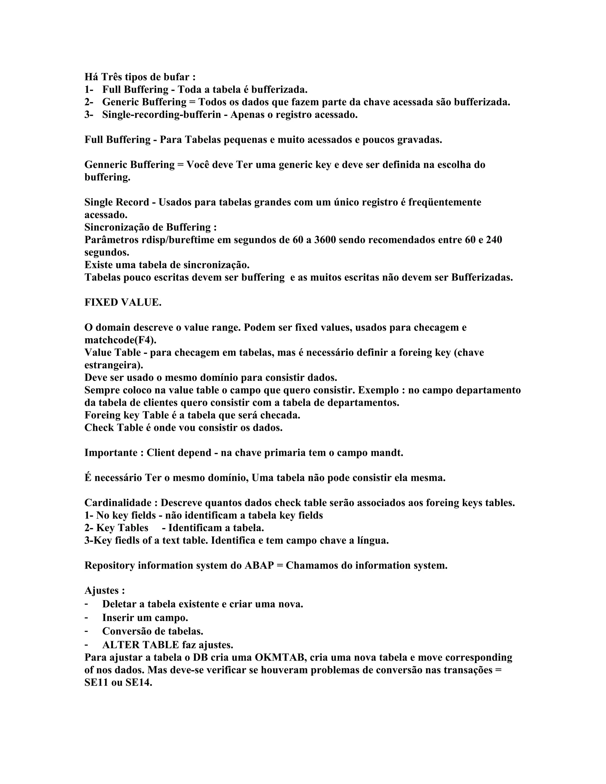 Há Três tipos de bufar :
1- Full Buffering - Toda a tabela é bufferizada.
2- Generic Buffering = Todos os dados que fazem parte da chave acessada são bufferizada.
3- Single-recording-bufferin - Apenas o registro acessado.
Full Buffering - Para Tabelas pequenas e muito acessados e poucos gravadas.
Genneric Buffering = Você deve Ter uma generic key e deve ser definida na escolha do
buffering.
Single Record - Usados para tabelas grandes com um único registro é freqüentemente
acessado.
Sincronização de Buffering :
Parâmetros rdisp/bureftime em segundos de 60 a 3600 sendo recomendados entre 60 e 240
segundos.
Existe uma tabela de sincronização.
Tabelas pouco escritas devem ser buffering e as muitos escritas não devem ser Bufferizadas.
FIXED VALUE.
O domain descreve o value range. Podem ser fixed values, usados para checagem e
matchcode(F4).
Value Table - para checagem em tabelas, mas é necessário definir a foreing key (chave
estrangeira).
Deve ser usado o mesmo domínio para consistir dados.
Sempre coloco na value table o campo que quero consistir. Exemplo : no campo departamento
da tabela de clientes quero consistir com a tabela de departamentos.
Foreing key Table é a tabela que será checada.
Check Table é onde vou consistir os dados.
Importante : Client depend - na chave primaria tem o campo mandt.
É necessário Ter o mesmo domínio, Uma tabela não pode consistir ela mesma.
Cardinalidade : Descreve quantos dados check table serão associados aos foreing keys tables.
1- No key fields - não identificam a tabela key fields
2- Key Tables - Identificam a tabela.
3-Key fiedls of a text table. Identifica e tem campo chave a língua.
Repository information system do ABAP = Chamamos do information system.
Ajustes :
- Deletar a tabela existente e criar uma nova.
- Inserir um campo.
- Conversão de tabelas.
- ALTER TABLE faz ajustes.
Para ajustar a tabela o DB cria uma OKMTAB, cria uma nova tabela e move corresponding
of nos dados. Mas deve-se verificar se houveram problemas de conversão nas transações =
SE11 ou SE14.
 