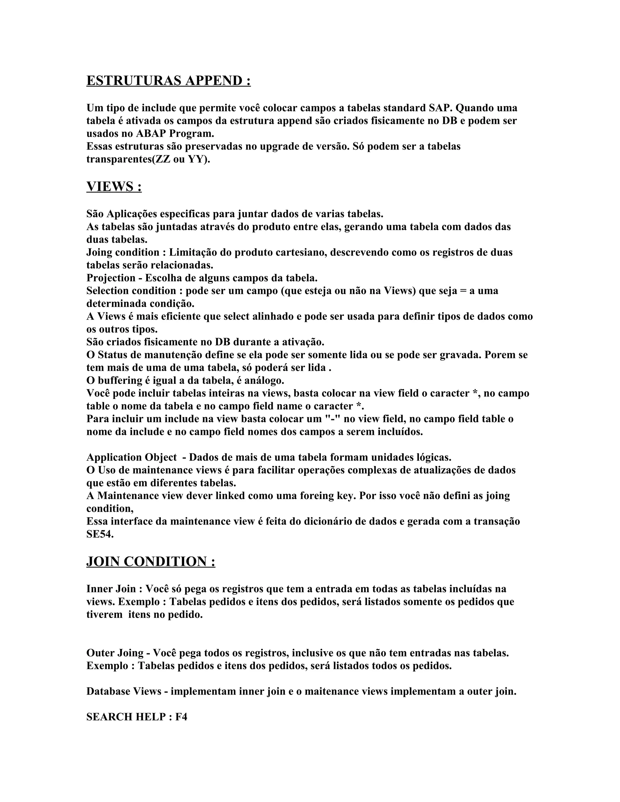 ESTRUTURAS APPEND :
Um tipo de include que permite você colocar campos a tabelas standard SAP. Quando uma
tabela é ativada os campos da estrutura append são criados fisicamente no DB e podem ser
usados no ABAP Program.
Essas estruturas são preservadas no upgrade de versão. Só podem ser a tabelas
transparentes(ZZ ou YY).
VIEWS :
São Aplicações especificas para juntar dados de varias tabelas.
As tabelas são juntadas através do produto entre elas, gerando uma tabela com dados das
duas tabelas.
Joing condition : Limitação do produto cartesiano, descrevendo como os registros de duas
tabelas serão relacionadas.
Projection - Escolha de alguns campos da tabela.
Selection condition : pode ser um campo (que esteja ou não na Views) que seja = a uma
determinada condição.
A Views é mais eficiente que select alinhado e pode ser usada para definir tipos de dados como
os outros tipos.
São criados fisicamente no DB durante a ativação.
O Status de manutenção define se ela pode ser somente lida ou se pode ser gravada. Porem se
tem mais de uma de uma tabela, só poderá ser lida .
O buffering é igual a da tabela, é análogo.
Você pode incluir tabelas inteiras na views, basta colocar na view field o caracter *, no campo
table o nome da tabela e no campo field name o caracter *.
Para incluir um include na view basta colocar um "-" no view field, no campo field table o
nome da include e no campo field nomes dos campos a serem incluídos.
Application Object - Dados de mais de uma tabela formam unidades lógicas.
O Uso de maintenance views é para facilitar operações complexas de atualizações de dados
que estão em diferentes tabelas.
A Maintenance view dever linked como uma foreing key. Por isso você não defini as joing
condition,
Essa interface da maintenance view é feita do dicionário de dados e gerada com a transação
SE54.
JOIN CONDITION :
Inner Join : Você só pega os registros que tem a entrada em todas as tabelas incluídas na
views. Exemplo : Tabelas pedidos e itens dos pedidos, será listados somente os pedidos que
tiverem itens no pedido.
Outer Joing - Você pega todos os registros, inclusive os que não tem entradas nas tabelas.
Exemplo : Tabelas pedidos e itens dos pedidos, será listados todos os pedidos.
Database Views - implementam inner join e o maitenance views implementam a outer join.
SEARCH HELP : F4
 