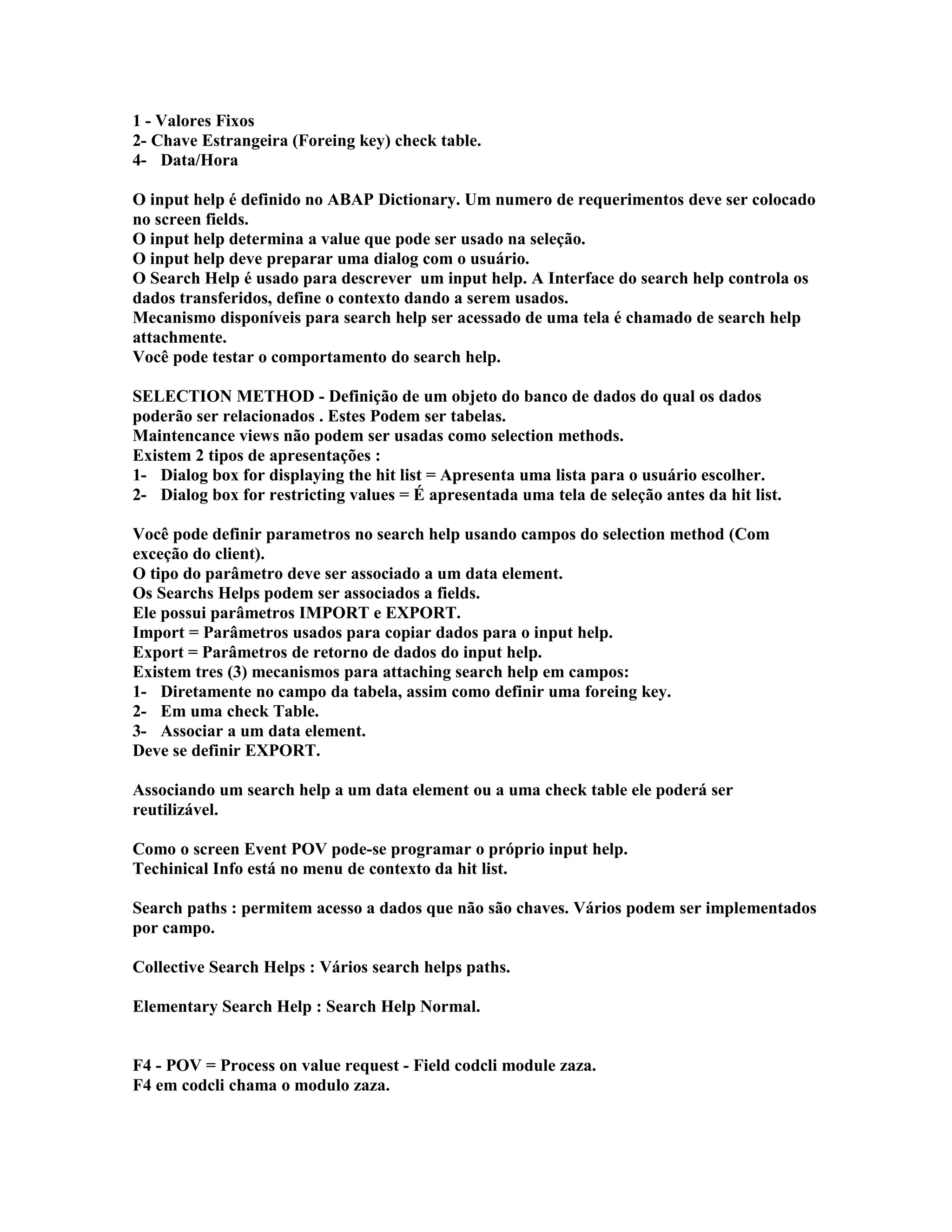 1 - Valores Fixos
2- Chave Estrangeira (Foreing key) check table.
4- Data/Hora
O input help é definido no ABAP Dictionary. Um numero de requerimentos deve ser colocado
no screen fields.
O input help determina a value que pode ser usado na seleção.
O input help deve preparar uma dialog com o usuário.
O Search Help é usado para descrever um input help. A Interface do search help controla os
dados transferidos, define o contexto dando a serem usados.
Mecanismo disponíveis para search help ser acessado de uma tela é chamado de search help
attachmente.
Você pode testar o comportamento do search help.
SELECTION METHOD - Definição de um objeto do banco de dados do qual os dados
poderão ser relacionados . Estes Podem ser tabelas.
Maintencance views não podem ser usadas como selection methods.
Existem 2 tipos de apresentações :
1- Dialog box for displaying the hit list = Apresenta uma lista para o usuário escolher.
2- Dialog box for restricting values = É apresentada uma tela de seleção antes da hit list.
Você pode definir parametros no search help usando campos do selection method (Com
exceção do client).
O tipo do parâmetro deve ser associado a um data element.
Os Searchs Helps podem ser associados a fields.
Ele possui parâmetros IMPORT e EXPORT.
Import = Parâmetros usados para copiar dados para o input help.
Export = Parâmetros de retorno de dados do input help.
Existem tres (3) mecanismos para attaching search help em campos:
1- Diretamente no campo da tabela, assim como definir uma foreing key.
2- Em uma check Table.
3- Associar a um data element.
Deve se definir EXPORT.
Associando um search help a um data element ou a uma check table ele poderá ser
reutilizável.
Como o screen Event POV pode-se programar o próprio input help.
Techinical Info está no menu de contexto da hit list.
Search paths : permitem acesso a dados que não são chaves. Vários podem ser implementados
por campo.
Collective Search Helps : Vários search helps paths.
Elementary Search Help : Search Help Normal.
F4 - POV = Process on value request - Field codcli module zaza.
F4 em codcli chama o modulo zaza.
 