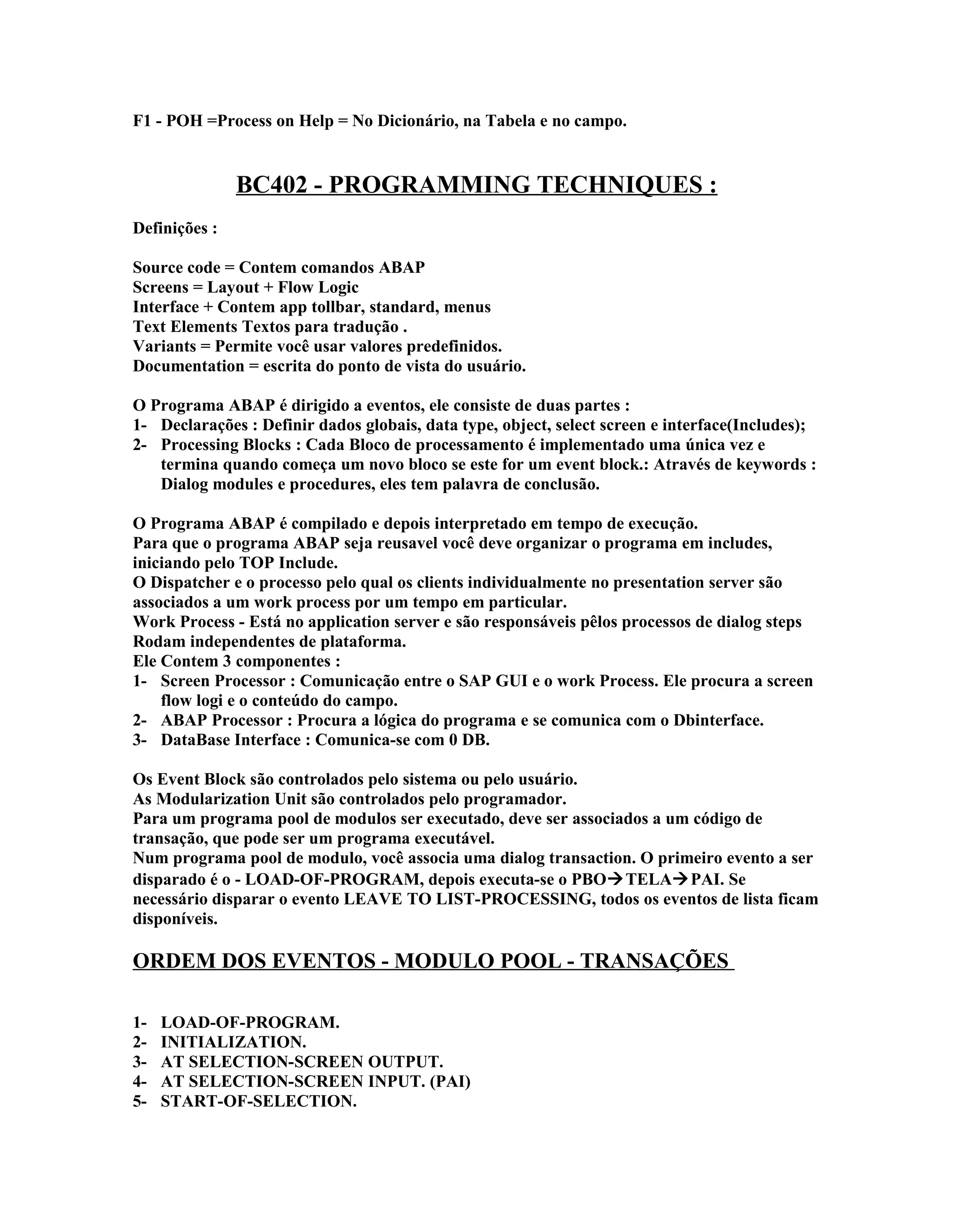 F1 - POH =Process on Help = No Dicionário, na Tabela e no campo.
BC402 - PROGRAMMING TECHNIQUES :
Definições :
Source code = Contem comandos ABAP
Screens = Layout + Flow Logic
Interface + Contem app tollbar, standard, menus
Text Elements Textos para tradução .
Variants = Permite você usar valores predefinidos.
Documentation = escrita do ponto de vista do usuário.
O Programa ABAP é dirigido a eventos, ele consiste de duas partes :
1- Declarações : Definir dados globais, data type, object, select screen e interface(Includes);
2- Processing Blocks : Cada Bloco de processamento é implementado uma única vez e
termina quando começa um novo bloco se este for um event block.: Através de keywords :
Dialog modules e procedures, eles tem palavra de conclusão.
O Programa ABAP é compilado e depois interpretado em tempo de execução.
Para que o programa ABAP seja reusavel você deve organizar o programa em includes,
iniciando pelo TOP Include.
O Dispatcher e o processo pelo qual os clients individualmente no presentation server são
associados a um work process por um tempo em particular.
Work Process - Está no application server e são responsáveis pêlos processos de dialog steps
Rodam independentes de plataforma.
Ele Contem 3 componentes :
1- Screen Processor : Comunicação entre o SAP GUI e o work Process. Ele procura a screen
flow logi e o conteúdo do campo.
2- ABAP Processor : Procura a lógica do programa e se comunica com o Dbinterface.
3- DataBase Interface : Comunica-se com 0 DB.
Os Event Block são controlados pelo sistema ou pelo usuário.
As Modularization Unit são controlados pelo programador.
Para um programa pool de modulos ser executado, deve ser associados a um código de
transação, que pode ser um programa executável.
Num programa pool de modulo, você associa uma dialog transaction. O primeiro evento a ser
disparado é o - LOAD-OF-PROGRAM, depois executa-se o PBOTELAPAI. Se
necessário disparar o evento LEAVE TO LIST-PROCESSING, todos os eventos de lista ficam
disponíveis.
ORDEM DOS EVENTOS - MODULO POOL - TRANSAÇÕES
1- LOAD-OF-PROGRAM.
2- INITIALIZATION.
3- AT SELECTION-SCREEN OUTPUT.
4- AT SELECTION-SCREEN INPUT. (PAI)
5- START-OF-SELECTION.
 