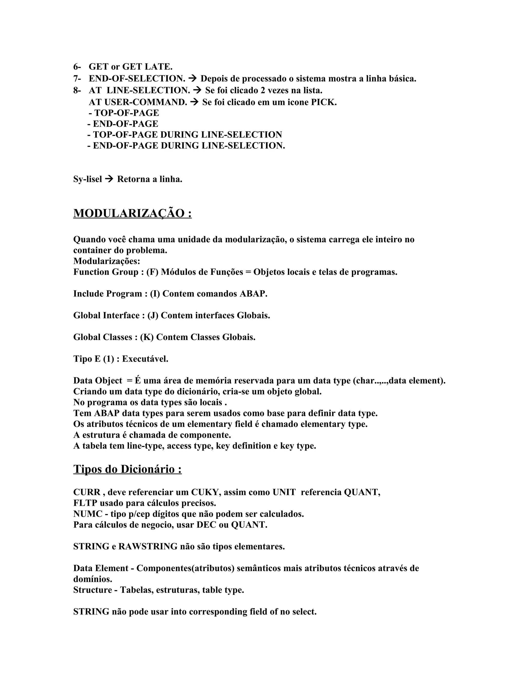 6- GET or GET LATE.
7- END-OF-SELECTION.  Depois de processado o sistema mostra a linha básica.
8- AT LINE-SELECTION.  Se foi clicado 2 vezes na lista.
AT USER-COMMAND.  Se foi clicado em um icone PICK.
- TOP-OF-PAGE
- END-OF-PAGE
- TOP-OF-PAGE DURING LINE-SELECTION
- END-OF-PAGE DURING LINE-SELECTION.
Sy-lisel  Retorna a linha.
MODULARIZAÇÃO :
Quando você chama uma unidade da modularização, o sistema carrega ele inteiro no
container do problema.
Modularizações:
Function Group : (F) Módulos de Funções = Objetos locais e telas de programas.
Include Program : (I) Contem comandos ABAP.
Global Interface : (J) Contem interfaces Globais.
Global Classes : (K) Contem Classes Globais.
Tipo E (1) : Executável.
Data Object = É uma área de memória reservada para um data type (char..,..,data element).
Criando um data type do dicionário, cria-se um objeto global.
No programa os data types são locais .
Tem ABAP data types para serem usados como base para definir data type.
Os atributos técnicos de um elementary field é chamado elementary type.
A estrutura é chamada de componente.
A tabela tem line-type, access type, key definition e key type.
Tipos do Dicionário :
CURR , deve referenciar um CUKY, assim como UNIT referencia QUANT,
FLTP usado para cálculos precisos.
NUMC - tipo p/cep dígitos que não podem ser calculados.
Para cálculos de negocio, usar DEC ou QUANT.
STRING e RAWSTRING não são tipos elementares.
Data Element - Componentes(atributos) semânticos mais atributos técnicos através de
domínios.
Structure - Tabelas, estruturas, table type.
STRING não pode usar into corresponding field of no select.
 