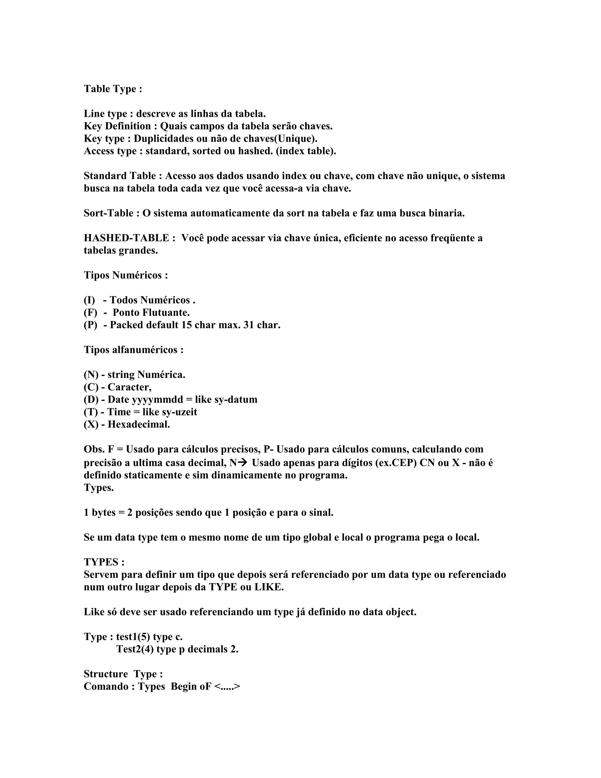 Table Type :
Line type : descreve as linhas da tabela.
Key Definition : Quais campos da tabela serão chaves.
Key type : Duplicidades ou não de chaves(Unique).
Access type : standard, sorted ou hashed. (index table).
Standard Table : Acesso aos dados usando index ou chave, com chave não unique, o sistema
busca na tabela toda cada vez que você acessa-a via chave.
Sort-Table : O sistema automaticamente da sort na tabela e faz uma busca binaria.
HASHED-TABLE : Você pode acessar via chave única, eficiente no acesso freqüente a
tabelas grandes.
Tipos Numéricos :
(I) - Todos Numéricos .
(F) - Ponto Flutuante.
(P) - Packed default 15 char max. 31 char.
Tipos alfanuméricos :
(N) - string Numérica.
(C) - Caracter,
(D) - Date yyyymmdd = like sy-datum
(T) - Time = like sy-uzeit
(X) - Hexadecimal.
Obs. F = Usado para cálculos precisos, P- Usado para cálculos comuns, calculando com
precisão a ultima casa decimal, N Usado apenas para dígitos (ex.CEP) CN ou X - não é
definido staticamente e sim dinamicamente no programa.
Types.
1 bytes = 2 posições sendo que 1 posição e para o sinal.
Se um data type tem o mesmo nome de um tipo global e local o programa pega o local.
TYPES :
Servem para definir um tipo que depois será referenciado por um data type ou referenciado
num outro lugar depois da TYPE ou LIKE.
Like só deve ser usado referenciando um type já definido no data object.
Type : test1(5) type c.
Test2(4) type p decimals 2.
Structure Type :
Comando : Types Begin oF <.....>
 