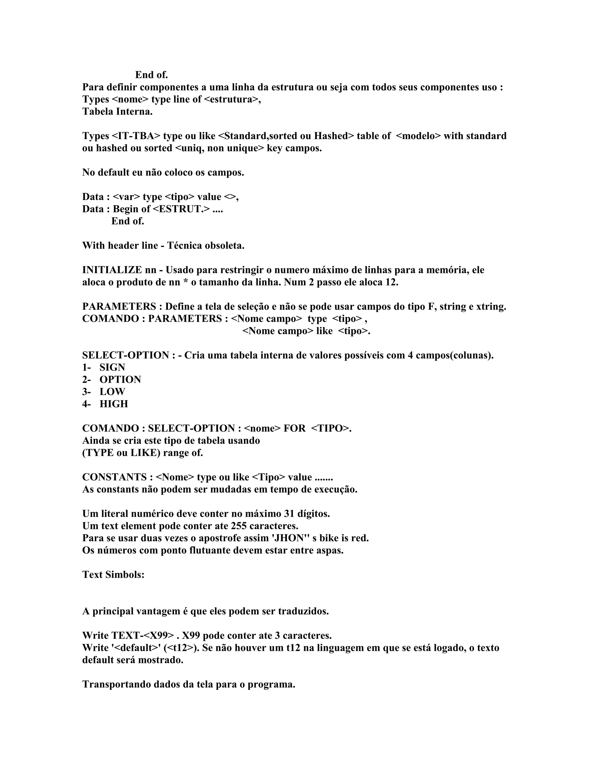 End of.
Para definir componentes a uma linha da estrutura ou seja com todos seus componentes uso :
Types <nome> type line of <estrutura>,
Tabela Interna.
Types <IT-TBA> type ou like <Standard,sorted ou Hashed> table of <modelo> with standard
ou hashed ou sorted <uniq, non unique> key campos.
No default eu não coloco os campos.
Data : <var> type <tipo> value <>,
Data : Begin of <ESTRUT.> ....
End of.
With header line - Técnica obsoleta.
INITIALIZE nn - Usado para restringir o numero máximo de linhas para a memória, ele
aloca o produto de nn * o tamanho da linha. Num 2 passo ele aloca 12.
PARAMETERS : Define a tela de seleção e não se pode usar campos do tipo F, string e xtring.
COMANDO : PARAMETERS : <Nome campo> type <tipo> ,
<Nome campo> like <tipo>.
SELECT-OPTION : - Cria uma tabela interna de valores possíveis com 4 campos(colunas).
1- SIGN
2- OPTION
3- LOW
4- HIGH
COMANDO : SELECT-OPTION : <nome> FOR <TIPO>.
Ainda se cria este tipo de tabela usando
(TYPE ou LIKE) range of.
CONSTANTS : <Nome> type ou like <Tipo> value .......
As constants não podem ser mudadas em tempo de execução.
Um literal numérico deve conter no máximo 31 dígitos.
Um text element pode conter ate 255 caracteres.
Para se usar duas vezes o apostrofe assim 'JHON'' s bike is red.
Os números com ponto flutuante devem estar entre aspas.
Text Simbols:
A principal vantagem é que eles podem ser traduzidos.
Write TEXT-<X99> . X99 pode conter ate 3 caracteres.
Write '<default>' (<t12>). Se não houver um t12 na linguagem em que se está logado, o texto
default será mostrado.
Transportando dados da tela para o programa.
 