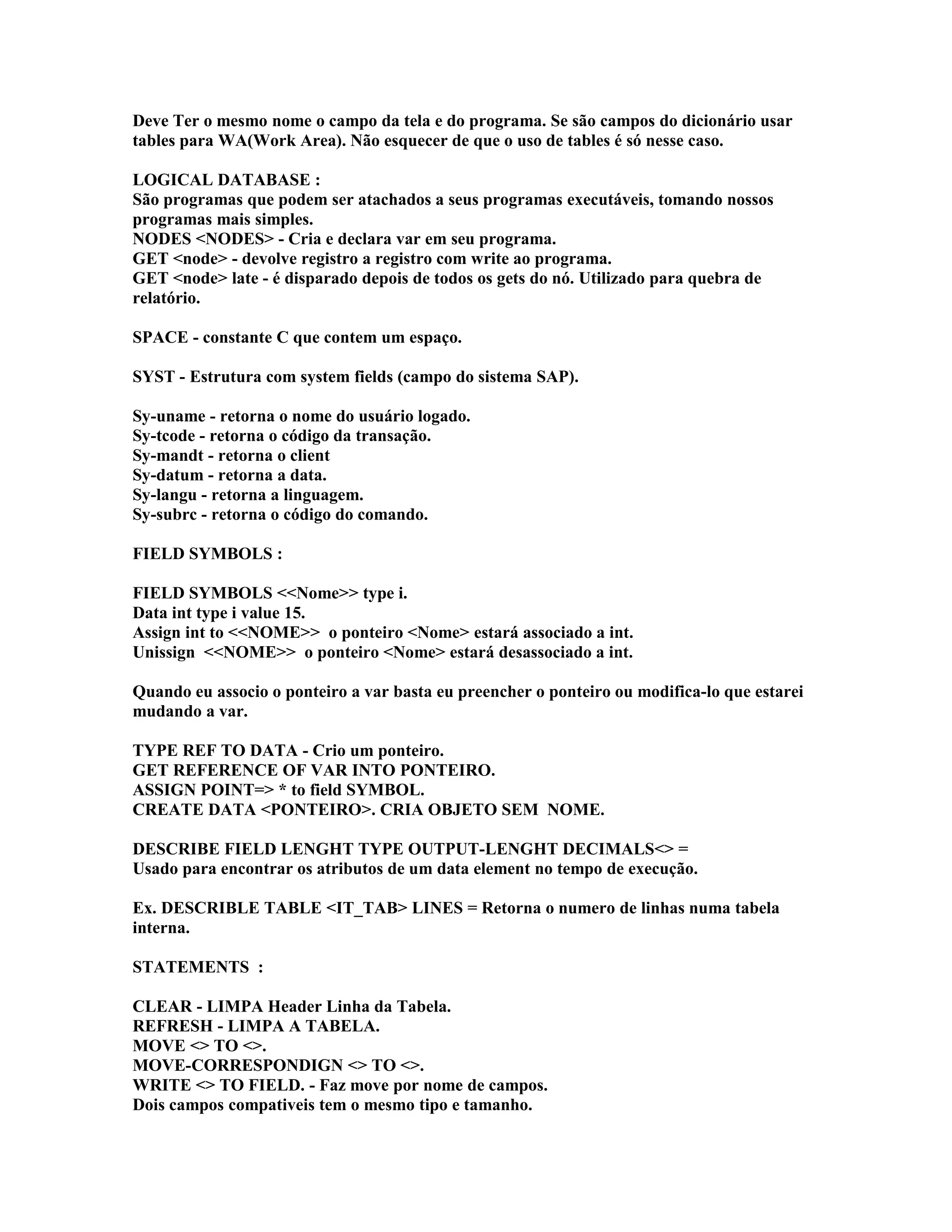 Deve Ter o mesmo nome o campo da tela e do programa. Se são campos do dicionário usar
tables para WA(Work Area). Não esquecer de que o uso de tables é só nesse caso.
LOGICAL DATABASE :
São programas que podem ser atachados a seus programas executáveis, tomando nossos
programas mais simples.
NODES <NODES> - Cria e declara var em seu programa.
GET <node> - devolve registro a registro com write ao programa.
GET <node> late - é disparado depois de todos os gets do nó. Utilizado para quebra de
relatório.
SPACE - constante C que contem um espaço.
SYST - Estrutura com system fields (campo do sistema SAP).
Sy-uname - retorna o nome do usuário logado.
Sy-tcode - retorna o código da transação.
Sy-mandt - retorna o client
Sy-datum - retorna a data.
Sy-langu - retorna a linguagem.
Sy-subrc - retorna o código do comando.
FIELD SYMBOLS :
FIELD SYMBOLS <<Nome>> type i.
Data int type i value 15.
Assign int to <<NOME>> o ponteiro <Nome> estará associado a int.
Unissign <<NOME>> o ponteiro <Nome> estará desassociado a int.
Quando eu associo o ponteiro a var basta eu preencher o ponteiro ou modifica-lo que estarei
mudando a var.
TYPE REF TO DATA - Crio um ponteiro.
GET REFERENCE OF VAR INTO PONTEIRO.
ASSIGN POINT=> * to field SYMBOL.
CREATE DATA <PONTEIRO>. CRIA OBJETO SEM NOME.
DESCRIBE FIELD LENGHT TYPE OUTPUT-LENGHT DECIMALS<> =
Usado para encontrar os atributos de um data element no tempo de execução.
Ex. DESCRIBLE TABLE <IT_TAB> LINES = Retorna o numero de linhas numa tabela
interna.
STATEMENTS :
CLEAR - LIMPA Header Linha da Tabela.
REFRESH - LIMPA A TABELA.
MOVE <> TO <>.
MOVE-CORRESPONDIGN <> TO <>.
WRITE <> TO FIELD. - Faz move por nome de campos.
Dois campos compativeis tem o mesmo tipo e tamanho.
 
